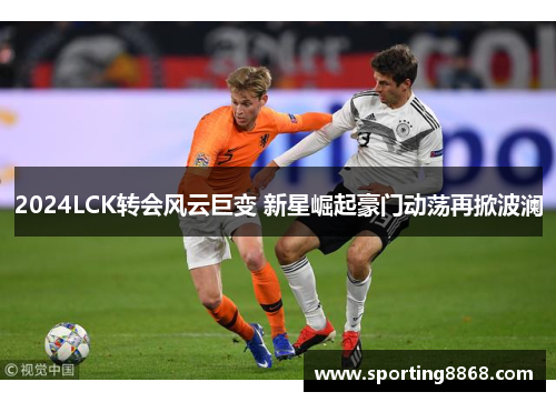 2024LCK转会风云巨变 新星崛起豪门动荡再掀波澜